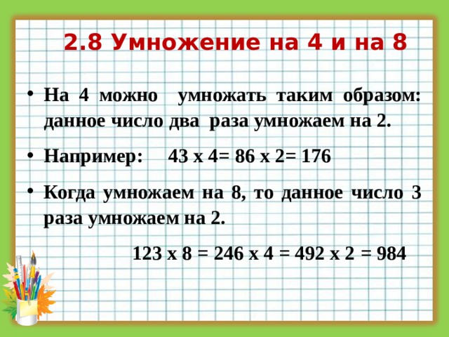 2.8 Умножение на 4 и на 8 На 4 можно умножать таким образом: данное число два раза умножаем на 2. Например: 43 х 4= 86 х 2= 176 Когда умножаем на 8, то данное число 3 раза умножаем на 2.  123 х 8 = 246 х 4 = 492 х 2 = 984  