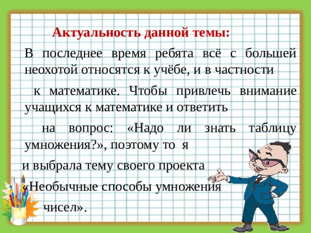  Актуальность данной темы:  В последнее время ребята всё с большей неохотой относятся к учёбе, и в частности  к математике. Чтобы привлечь внимание учащихся к математике и ответить  на вопрос: «Надо ли знать таблицу умножения?», поэтому то я  и выбрала тему своего проекта  «Необычные способы умножения  чисел». 3 