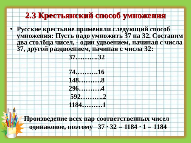 2 .3  Крестьянский способ умножения Русские крестьяне применяли следующий способ умножения: Пусть надо умножить 37 на 32. Составим два столбца чисел, - один удвоением, начиная с числа 37, другой раздвоением, начиная с числа 32:   37……….32  74……….16  148……….8  296……….4  592……….2  1184………1    Произведение всех пар соответственных чисел  одинаковое, поэтому  37 ∙ 32 = 1184 ∙ 1 = 1184  