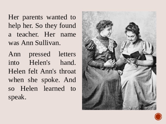 Her parents wanted to help her. So they found a teacher. Her name was Ann Sullivan. Ann pressed letters into Helen's hand. Helen felt Ann's throat when she spoke. And so Helen learned to speak. 
