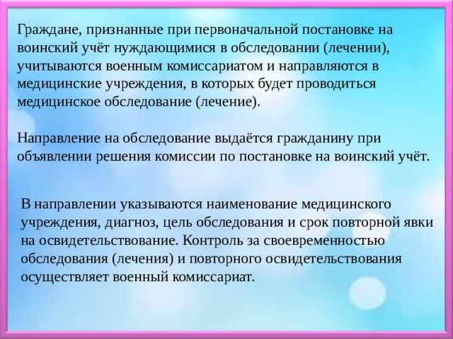 Граждане, признанные при первоначальной постановке на воинский учёт нуждающимися в обследовании (лечении), учитываются военным комиссариатом и направляются в медицинские учреждения, в которых будет проводиться медицинское обследование (лечение). Направление на обследование выдаётся гражданину при объявлении решения комиссии по постановке на воинский учёт. В направлении указываются наименование медицинского учреждения, диагноз, цель обследования и срок повторной явки на освидетельствование. Контроль за своевременностью обследования (лечения) и повторного освидетельствования осуществляет военный комиссариат. 