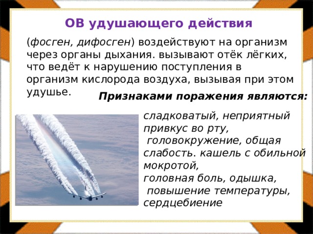 ОВ удушающего действия  ( фосген, дифосген ) воздействуют на организм через органы дыхания. вызывают отёк лёгких, что ведёт к нарушению поступления в организм кислорода воздуха, вызывая при этом удушье. Признаками поражения являются: сладковатый, неприятный привкус во рту,  головокружение, общая слабость . кашель с обильной мокротой, головная боль, одышка,  повышение температуры, сердцебиение 