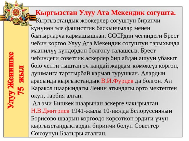 Кыргызстан Улуу Ата Мекендик согушта.  Кыргызстандык жоокерлер согуштун биринчи күнүнөн эле фашисттик баскынчылар менен баатырларча кармашышкан. СССРдин чегиндеги Брест чебин коргоо Улуу Ата Мекендик согуштун тарыхында маанилүү күндөрдөн болгону талашсыз. Брест чебиндеги советтик аскерлер бир айдан ашуун убакыт бою чепти тыштан эч кандай жардам-көмөксүз коргоп, душманга тарттырбай кармап турушкан. Алардын арасында кыргызстандык В.И.Фурцев да болгон. Ал Каракол шаарындагы Ленин атындагы орто мектептен окуп, тарбия алган.  Ал эми Бишкек шаарынан аскерге чакырылган Н.В.Дмитриев 1941-жылы 10-июлда Белоруссиянын Борисово шаарын коргоодо көрсөткөн эрдиги үчүн кыргызстандыктардан биринчи болуп Советтер Союзунун Баатыры аталган . 