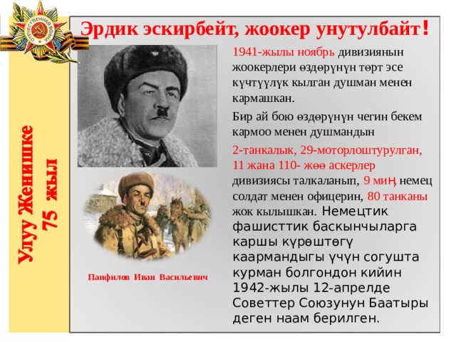 Эрдик эскирбейт, жоокер унутулбайт ! 1941-жылы ноябрь дивизиянын жоокерлери өздөрүнүн төрт эсе күчтүүлүк кылган душман менен кармашкан. Бир ай бою өздөрүнүн чегин бекем кармоо менен душмандын 2-танкалык, 29-моторлоштурулган, 11 жана 110- жөө аскерлер дивизиясы талкаланып, 9  миӊ немец солдат менен офицерин, 80 танканы жок кылышкан. Немецтик фашисттик баскынчыларга каршы күрөштөгү каармандыгы үчүн согушта курман болгондон кийин 1942-жылы 12-апрелде Советтер Союзунун Баатыры деген наам берилген.               Панфилов Иван Васильевич  