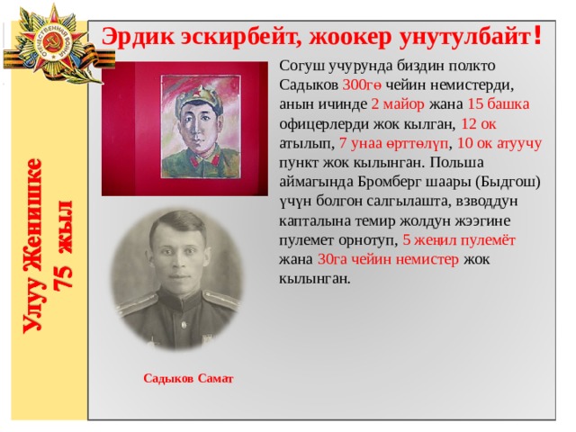 Эрдик эскирбейт, жоокер унутулбайт ! Согуш учурунда биздин полкто Садыков 300гө чейин немистерди, анын ичинде 2 майор жана 15 башка офицерлерди жок кылган, 12 ок атылып, 7 унаа өрттөлүп , 10 ок атуучу пункт жок кылынган. Польша аймагында Бромберг шаары (Быдгош) үчүн болгон салгылашта, взводдун капталына темир жолдун жээгине пулемет орнотуп, 5 жеңил пулемёт жана 30га чейин немистер жок кылынган.                  Садыков Самат  