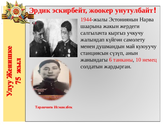 Эрдик эскирбейт, жоокер унутулбайт ! 1944 -жылы Эстониянын Нарва шаарына жакын жердеги салгылачта кыргыз учкучу жалындап күйгөн самолету менен душмандын май куюуучу станциясын сүзүп, анын жанындагы 6 танканы , 10 немец солдатын жардырган.                 Таранчиев Исмаилбек   