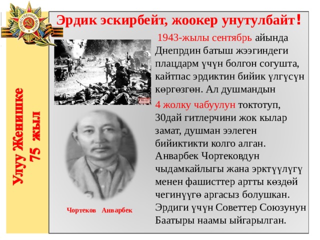 Эрдик эскирбейт, жоокер унутулбайт !   1943-жылы сентябрь айында Днепрдин батыш жээгиндеги плацдарм үчүн болгон согушта, кайтпас эрдиктин бийик үлгүсүн көргөзгөн. Ал душмандын 4 жолку чабуулун токтотуп, 30дай гитлерчини жок кылар замат, душман ээлеген бийиктикти колго алган. Анварбек Чортековдун чыдамкайлыгы жана эрктүүлүгү менен фашисттер артты көздөй чегинүүгө аргасыз болушкан. Эрдиги үчүн Советтер Союзунун Баатыры наамы ыйгарылган.                  Чортеков Анварбек 