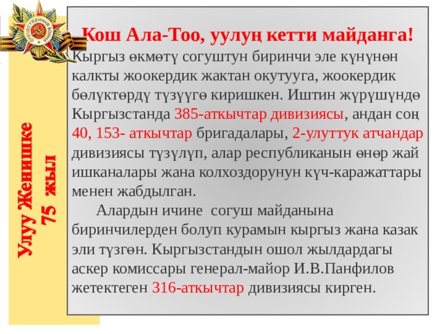       Кош Ала-Тоо, уулуң кетти майданга! Кыргыз өкмөтү согуштун биринчи эле күнүнөн калкты жоокердик жактан окутууга, жоокердик бөлүктөрдү түзүүгө киришкен. Иштин жүрүшүндө Кыргызстанда 385-аткычтар дивизиясы , андан соң 40, 153- аткычтар бригадалары, 2-улуттук атчандар дивизиясы түзүлүп, алар республиканын өнөр жай ишканалары жана колхоздорунун күч-каражаттары менен жабдылган.  Алардын ичине согуш майданына биринчилерден болуп курамын кыргыз жана казак эли түзгөн. Кыргызстандын ошол жылдардагы аскер комиссары генерал-майор И.В.Панфилов жетектеген 316-аткычтар дивизиясы кирген. 