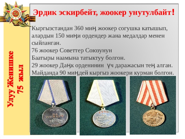 Эрдик эскирбейт, жоокер унутулбайт !  Кыргызстандан 360 миӊ жоокер согушка катышып, алардын 150 миӊи ордендер жана медалдар менен сыйланган. 76 жоокер Советтер Союзунун Баатыры наамына татыктуу болгон. 29 жоокер Даӊк орденинин үч даражасын теӊ алган. Майданда 90 миӊдей кыргыз жоокери курман болгон. 