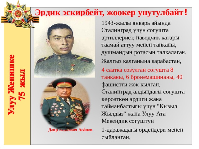 Эрдик эскирбейт, жоокер унутулбайт ! 1943-жылы январь айында Сталинград үчүн согушта артиллерист, наводчик катары таамай аттуу менен танканы, душмандын ротасын талкалаган. Жалгыз калганына карабастан, 4 саатка созулган согушта 8 танканы, 6 бронемашинаны, 40 фашистти жок кылган. Сталинград алдындагы согушта көрсөткөн эрдиги жана тайманбастыгы үчүн 