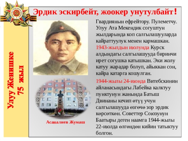 Эрдик эскирбейт, жоокер унутулбайт ! Гвардиянын ефрейтору. Пулеметчу. Улуу Ата Мекендик согуштун жылдарында коп салгылашууларда кайраттуулук менен кармашкан. 1943-жылдын июлунда Курск алдындагы салгылашууда биринчи ирет согушка катышкан. Эки жолу катуу жарадар болуп, айыккан сон, кайра катарга кошулган. 1944-жылы 24-июнда Витебскинин айланасындагы Лабейка калктуу пунктунун жанында Батыш Двинаны кечип өтүү учун салгылашууда өзгөчө зор эрдик көрсөткөн. Советтер Союзунун Баатыры деген наамга 1944-жылы 22-июлда өлгөндөн кийин татыктуу болгон.       Асаналиев Жумаш 