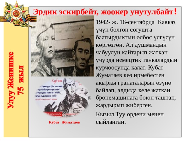 Эрдик эскирбейт, жоокер унутулбайт ! 1942- ж. 16-сентябрда  Кавказ үчүн болгон согушта баатырдыктын өлбөс үлгүсүн көргөзгөн. Ал душмандын чабуулун кайтарып жаткан учурда немецтик танкалардын курчоосунда калат. Кубат Жуматаев көз ирмебестен акыркы гранаталарын өзүнө байлап, алдыда келе жаткан бронемашинага боюн таштап, жардырып жиберген.  Кызыл Туу ордени менен сыйланган.                  Кубат Жуматаев 