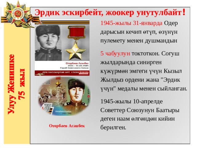 Эрдик эскирбейт, жоокер унутулбайт ! 1945-жылы 31-январда Одер дарысын кечип өтүп, өзүнүн пулемету менен душмандын 5  чабуулун токтоткон. Согуш жылдарында синирген күжүрмөн эмгеги үчүн Кызыл Жылдыз ордени жана 