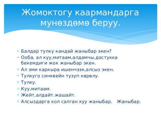Жомоктогу каармандарга мунөздөмө беруу. Балдар тулку кандай жаныбар экен? Ооба, ал куу,митаам,алдамчы,достукка бекемдиги жок жаныбар экен. Ал эми каркыра ишенчээк,алсыз экен. Тулкуго синквейн тузуп көрөлу. Тулку. Куу,митаам. Жейт,алдайт.жашайт. Алсыздарга кол салган куу жаныбар. Жаныбар. 