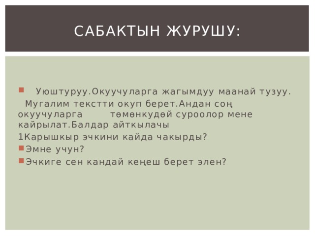 Сабактын журушу:  Уюштуруу.Окуучуларга жагымдуу маанай тузуу.  Мугалим текстти окуп берет.Андан соң окуучуларга төмөнкудөй суроолор мене кайрылат.Балдар айткылачы 1Карышкыр эчкини кайда чакырды? Эмне учун? Эчкиге сен кандай кеңеш берет элен? 