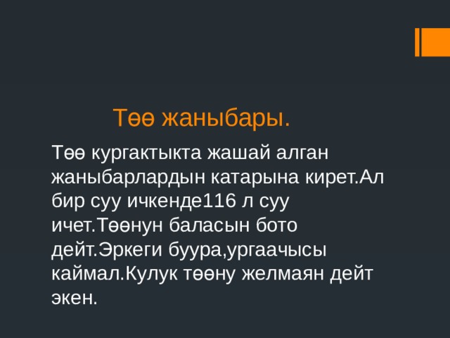  Төө жаныбары. Төө кургактыкта жашай алган жаныбарлардын катарына кирет.Ал бир суу ичкенде116 л суу ичет.Төөнун баласын бото дейт.Эркеги буура,ургаачысы каймал.Кулук төөну желмаян дейт экен. 