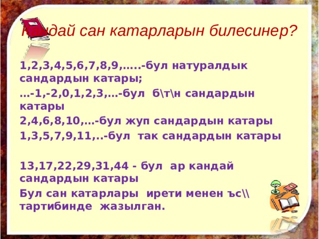 Кандай сан катарларын билесинер? 1,2,3,4,5,6,7,8,9,…..-бул натуралдык сандардын катары; … -1,-2,0,1,2,3,…-бул б\т\н сандардын катары 2,4,6,8,10,…-бул жуп сандардын катары 1,3,5,7,9,11,..-бул так сандардын катары  13,17,22,29,31,44 - бул ар кандай сандардын катары Бул сан катарлары ирети менен ъс\\ тартибинде жазылган. 
