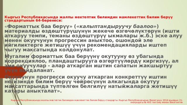  Кыргыз Республикасында жалпы мектептик билимдин мамлекеттик билим берүү стандартынын 64-беренеси: « Форматтык баа берүү» ( «калыптандыруучу баалоо» ) материалды өздөштүрүшүнүн жекече өзгөчөлүктөрүн (ишти аткаруу темпи, теманы өздөштүрүү ыкмалары ж.б.) эске алуу менен окуучунун прогрессин аныктоо, ошондой эле ийгиликтерге жетишүү үчүн рекомендацияларды иштеп чыгуу максатында колдонулат. Мугалим форматтык баа берүүнү окутууну өз убагында коррекциялоо, пландаштырууга өзгөртүүлөрдү киргизүү, ал эми окуучулар - алар аткарган иштин сапатын жакшыртуу үчүн пайдаланат. Окуучунун прогресси окуучу аткарган конкреттүү иштин негизинде билим берүү чөйрөсүнүн алкагында окутуу максаттарында түптөлгөн белгилүү натыйжаларга жетишүү катары аныкталат». Кыргыз Республикасында жалпы мектептик билимдин мамлекеттик билим берүү стандарты. Кыргыз Республикасынын Өкмөтүнүн 2014-жылдын 21-июлундагы № 403 токтому менен бекитилген 