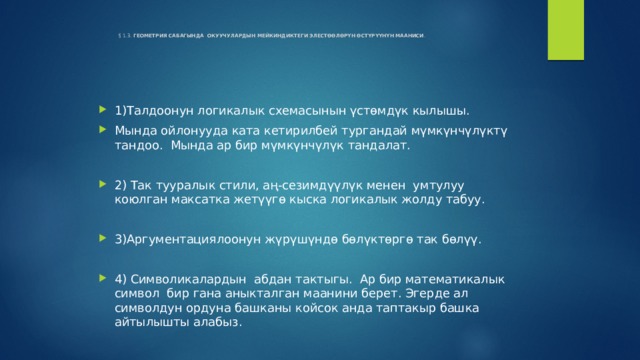    § 1.3. ГЕОМЕТРИЯ САБАГЫНДА ОКУУЧУЛАРДЫН МЕЙКИНДИКТЕГИ ЭЛЕСТӨӨЛӨРҮН ӨСТҮРҮҮНҮН МААНИСИ .   1)Талдоонун логикалык схемасынын үстөмдүк кылышы. Мында ойлонууда ката кетирилбей тургандай мүмкүнчүлүктү тандоо. Мында ар бир мүмкүнчүлүк тандалат. 2) Так тууралык стили, аң-сезимдүүлүк менен умтулуу коюлган максатка жетүүгө кыска логикалык жолду табуу. 3)Аргументациялоонун жүрүшүндө бөлүктөргө так бөлүү. 4) Символикалардын абдан тактыгы. Ар бир математикалык символ бир гана аныкталган маанини берет. Эгерде ал символдун ордуна башканы койсок анда таптакыр башка айтылышты алабыз. 