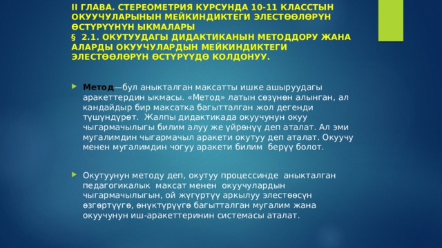 II ГЛАВА. СТЕРЕОМЕТРИЯ КУРСУНДА 10-11 КЛАССТЫН ОКУУЧУЛАРЫНЫН МЕЙКИНДИКТЕГИ ЭЛЕСТӨӨЛӨРҮН ӨСТҮРҮҮНҮН ЫКМАЛАРЫ  § 2.1. ОКУТУУДАГЫ ДИДАКТИКАНЫН МЕТОДДОРУ ЖАНА АЛАРДЫ ОКУУЧУЛАРДЫН МЕЙКИНДИКТЕГИ ЭЛЕСТӨӨЛӨРҮН ӨСТҮРҮҮДӨ КОЛДОНУУ.   Метод —бул аныкталган максатты ишке ашыруудагы аракеттердин ыкмасы. «Метод» латын сөзүнөн алынган, ал кандайдыр бир максатка багытталган жол дегенди түшүндүрөт. Жалпы дидактикада окуучунун окуу чыгармачылыгы билим алуу же үйрөнүү деп аталат. Ал эми мугалимдин чыгармачыл аракети окутуу деп аталат. Окуучу менен мугалимдин чогуу аракети билим берүү болот. Окутуунун методу деп, окутуу процессинде аныкталган педагогикалык максат менен окуучулардын чыгармачылыгын, ой жүгүртүү аркылуу элестөөсүн өзгөртүүгө, өнүктүрүүгө багытталган мугалим жана окуучунун иш-аракеттеринин системасы аталат. 