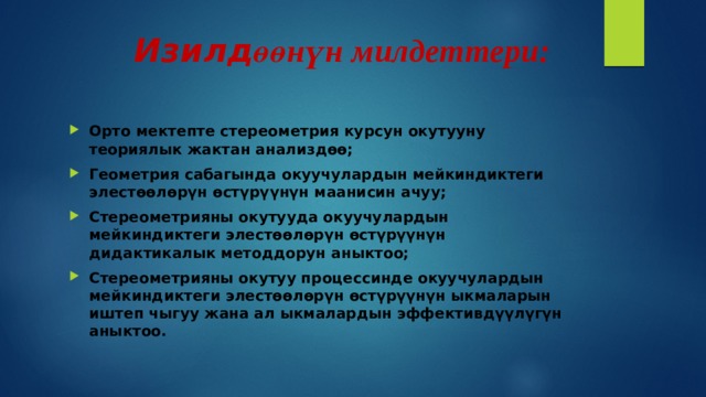  Изилд өөнүн милдеттери: Орто мектепте стереометрия курсун окутууну теориялык жактан анализдөө; Геометрия сабагында окуучулардын мейкиндиктеги элестөөлөрүн өстүрүүнүн маанисин ачуу; Стереометрияны окутууда окуучулардын мейкиндиктеги элестөөлөрүн өстүрүүнүн дидактикалык методдорун аныктоо; Стереометрияны окутуу процессинде окуучулардын мейкиндиктеги элестөөлөрүн өстүрүүнүн ыкмаларын иштеп чыгуу жана ал ыкмалардын эффективдүүлүгүн аныктоо. 