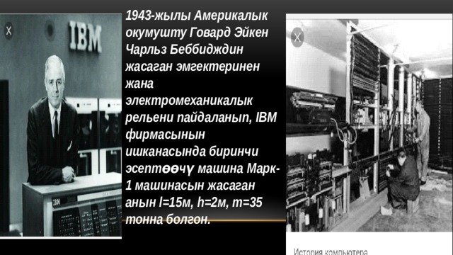 1943-жылы Америкалык окумушту Говард Эйкен Чарльз Беббидждин жасаган эмгектеринен жана электромеханикалык рельени пайдаланып, IBM фирмасынын ишканасында биринчи эсептөөчү машина Марк-1 машинасын жасаган анын l=15м, h=2м, m=35 тонна болгон. 