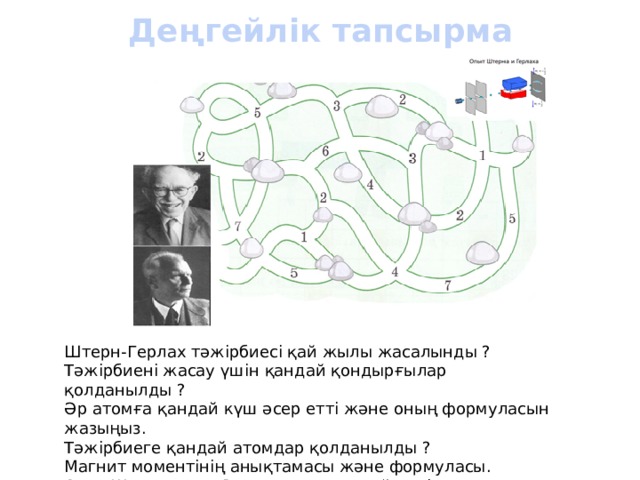 Деңгейлік тапсырма Штерн-Герлах тәжірбиесі қай жылы жасалынды ? Тәжірбиені жасау үшін қандай қондырғылар қолданылды ? Әр атомға қандай күш әсер етті және оның формуласын жазыңыз. Тәжірбиеге қандай атомдар қолданылды ? Магнит моментінің анықтамасы және формуласы. Отто Штерн және Вальтер Герлах қай елдің ғалымдары ? Тәжірбие сипаттамасы. 