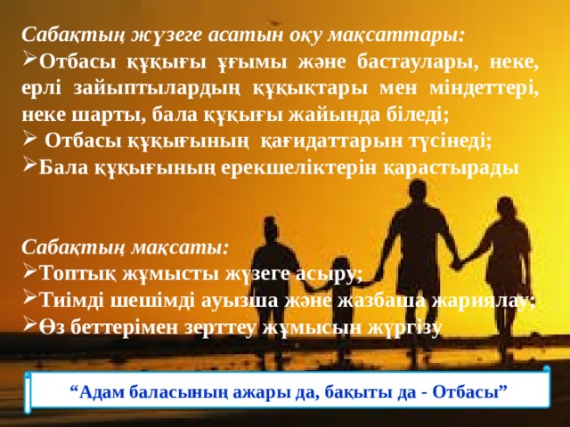 Сабақтың жүзеге асатын оқу мақсаттары: Отбасы құқығы ұғымы және бастаулары, неке, ерлі зайыптылардың құқықтары мен міндеттері, неке шарты, бала құқығы жайында біледі;  Отбасы құқығының қағидаттарын түсінеді; Бала құқығының ерекшеліктерін қарастырады   Сабақтың мақсаты: Топтық жұмысты жүзеге асыру; Тиімді шешімді ауызша және жазбаша жариялау; Өз беттерімен зерттеу жұмысын жүргізу “ Адам баласының ажары да, бақыты да - Отбасы” 