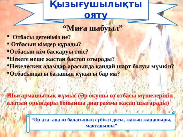 Қызығушылықты ояту   “ Миға шабуыл”  Отбасы дегеніміз не?  Отбасын кімдер құрады? Отбасын кім басқаруы тиіс? Некеге неше жастан бастап отырады? Некелескен адамдар арасында қандай шарт болуы мүмкің? Отбасындағы баланың құқығы бар ма?   Шығармашылық жұмыс (Әр оқушы өз отбасы мүшелерінің алатын орындары бойынша диаграмма жасап шығарады) “ Әр ата -ана өз баласының сүйікті досы, жақын жанашыры, мақтанышы” 