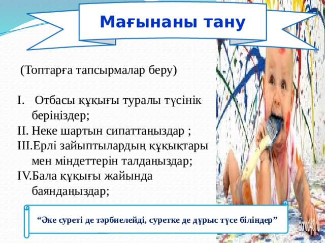 Мағынаны тану    (Топтарға тапсырмалар беру)  Отбасы құқығы туралы түсінік беріңіздер; Неке шартын сипаттаңыздар ; Ерлі зайыптылардың құқықтары мен міндеттерін талдаңыздар; Бала құқығы жайында баяндаңыздар; “ Әке суреті де тәрбиелейді, суретке де дұрыс түсе біліңдер” 