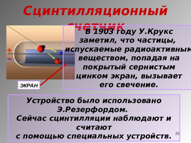 Сцинтилляционный счетчик В 1903 году У.Крукс заметил, что частицы, испускаемые радиоактивным веществом, попадая на покрытый сернистым цинком экран, вызывает его свечение. ЭКРАН Устройство было использовано Э.Резерфордом. Сейчас сцинтилляции наблюдают и считают с помощью специальных устройств.  