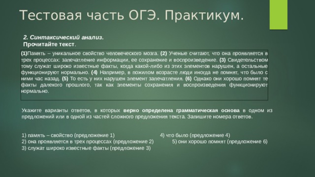 Тестовая часть ОГЭ. Практикум. 2. Синтаксический анализ . Прочитайте текст . (1) Память – уникальное свойство человеческого мозга. (2) Ученые считают, что она проявляется в трех процессах: запечатление информации, ее сохранение и воспроизведение. (3) Свидетельством тому служат широко известные факты, когда какой-либо из этих элементов нарушен, а остальные функционируют нормально. (4) Например, в пожилом возрасте люди иногда не помнят, что было с ними час назад. (5) То есть у них нарушен элемент запечатления. (6) Однако они хорошо помнят те факты далекого прошлого, так как элементы сохранения и воспроизведения функционируют нормально. Укажите варианты ответов, в которых верно определена грамматическая основа в одном из предложений или в одной из частей сложного предложения текста. Запишите номера ответов. 1) память – свойство (предложение 1)  4) что было (предложение 4) 2) она проявляется в трех процессах (предложение 2)  5) они хорошо помнят (предложение 6) 3) служат широко известные факты (предложение 3) 