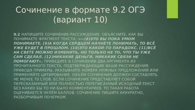 Сочинение в формате 9.2 ОГЭ (вариант 10) 9.2 Напишите сочинение-рассуждение. Объясните, как вы понимаете фрагмент текста: «—(8)Это вы пока умом понимаете. (9)А когда сердцем начнёте понимать, то всё уже будет в прошлом. (10)Это какой-то парадокс. (11)Всё на свете можно изменить, но только не то, что ты уже сам сделал. (12)Никакие деньги, никакие связи не помогают ». Приведите в сочинении два аргумента из прочитанного текста, подтверждающие Ваши рассуждения. Приводя примеры, указывайте номера нужных предложений или применяйте цитирование. Объём сочинения должен составлять не менее 70 слов. Если сочинение представляет собой пересказанный или полностью переписанный исходный текст без каких бы то ни было комментариев, то такая работа оценивается нулём баллов. Сочинение пишите аккуратно, разборчивым почерком. 