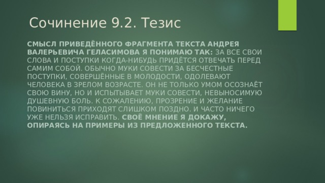 Сочинение 9.2. Тезис Смысл приведённого фрагмента текста Андрея Валерьевича Геласимова я понимаю так: За все свои слова и поступки когда-нибудь придётся отвечать перед самим собой. Обычно муки совести за бесчестные поступки, совершённые в молодости, одолевают человека в зрелом возрасте. Он не только умом осознаёт свою вину, но и испытывает муки совести, невыносимую душевную боль. К сожалению, прозрение и желание повиниться приходят слишком поздно. И часто ничего уже нельзя исправить. Своё мнение я докажу, опираясь на примеры из предложенного текста. 