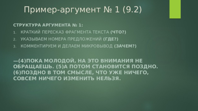 Пример-аргумент № 1 (9.2) Структура аргумента № 1: Краткий пересказ фрагмента текста (что?) Указываем номера предложений (где?) Комментируем и делаем микровывод (зачем?)  — (4)Пока молодой, на это внимания не обращаешь. (5)А потом становится поздно. (6)Поздно в том смысле, что уже ничего, совсем ничего изменить нельзя.  