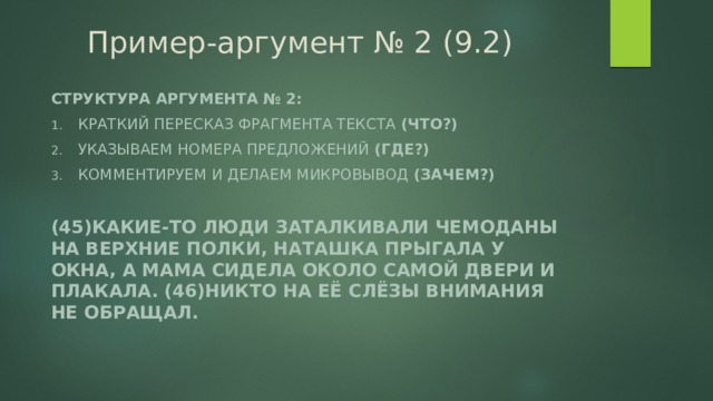 Пример-аргумент № 2 (9.2) Структура аргумента № 2: Краткий пересказ фрагмента текста (что?) Указываем номера предложений (где?) Комментируем и делаем микровывод (зачем?)  (45)Какие-то люди заталкивали чемоданы на верхние полки, Наташка прыгала у окна, а мама сидела около самой двери и плакала. (46)Никто на её слёзы внимания не обращал. 