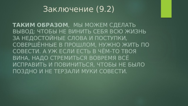 Заключение (9.2) Таким образом , мы можем сделать вывод: чтобы не винить себя всю жизнь за недостойные слова и поступки, совершённые в прошлом, нужно жить по совести. А уж если есть в чём-то твоя вина, надо стремиться вовремя всё исправить и повиниться, чтобы не было поздно и не терзали муки совести. 