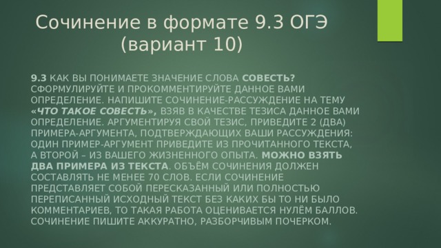 Сочинение в формате 9.3 ОГЭ (вариант 10) 9.3 Как Вы понимаете значение слова совесть? Сформулируйте и прокомментируйте данное Вами определение. Напишите сочинение-рассуждение на тему « Что такое совесть », взяв в качестве тезиса данное Вами определение. Аргументируя свой тезис, приведите 2 (два) примера-аргумента, подтверждающих Ваши рассуждения: один пример-аргумент приведите из прочитанного текста, а второй – из Вашего жизненного опыта. Можно взять два примера из текста . Объём сочинения должен составлять не менее 70 слов. Если сочинение представляет собой пересказанный или полностью переписанный исходный текст без каких бы то ни было комментариев, то такая работа оценивается нулём баллов. Сочинение пишите аккуратно, разборчивым почерком. 