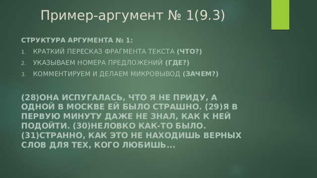 Пример-аргумент № 1(9.3) Структура аргумента № 1: Краткий пересказ фрагмента текста (что?) Указываем номера предложений (где?) Комментируем и делаем микровывод (зачем?)  (28)Она испугалась, что я не приду, а одной в Москве ей было страшно. (29)Я в первую минуту даже не знал, как к ней подойти. (30)Неловко как-то было. (31)Странно, как это не находишь верных слов для тех, кого любишь...  