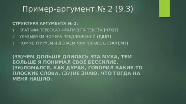 Пример-аргумент № 2 (9.3) Структура аргумента № 2: Краткий пересказ фрагмента текста (что?) Указываем номера предложений (где?) Комментируем и делаем микровывод (зачем?)  (35)Чем дольше длилась эта мука, тем больше я понимал своё бессилие. (36)Ломался, как дурак, говорил какие-то плоские слова. (37)Не знаю, что тогда на меня нашло. 