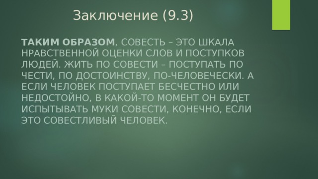 Заключение (9.3) Таким образом , совесть – это шкала нравственной оценки слов и поступков людей. Жить по совести – поступать по чести, по достоинству, по-человечески. А если человек поступает бесчестно или недостойно, в какой-то момент он будет испытывать муки совести, конечно, если это совестливый человек. 