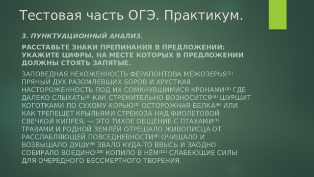 Тестовая часть ОГЭ. Практикум. 3. Пунктуационный анализ. Расставьте знаки препинания в предложении: укажите цифры, на месте которых в предложении должны стоять запятые. Заповедная нехоженность Ферапонтова межозерья ( 1 ) пряный дух разомлевших боров и хрусткая настороженность под их сомкнувшимися кронами ( 2 ) где далеко слыхать ( 3 ) как стремительно возносится ( 4 ) шуршит коготками по сухому корью ( 5 ) осторожная белка ( 6 ) или как трепещет крыльями стрекоза над фиолетовой свечкой кипрея, — это тихое общение с птахами ( 7 ) травами и родной землёй отрешало живописца от расслабляющей повседневности ( 8 ) очищало и возвышало душу ( 9 ) звало куда-то ввысь и заодно собирало воедино ( 10 ) копило в нём ( 11 ) слабеющие силы для очередного бессмертного творения. 