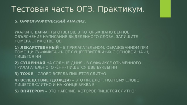 Тестовая часть ОГЭ. Практикум. 5. О рфографический анализ.  Укажите варианты ответов, в которых дано верное объяснение написания выделенного слова. Запишите номера этих ответов. 1) ЛЕКАРСТВЕННЫЙ - в прилагательном, образованном при помощи суффикса -Н- от существительных с основой на -Н, пишется НН 2) СУШЕННАЯ на солнце дыня - в суффиксе отымённого прилагательного -ЁНН- пишется две буквы НН 3) ТОЖЕ – слово всегда пишется слитно 4) ВСЛЕДСТВИЕ (дождя) - это предлог, поэтому слово пишется слитно и на конце буква Е - 5) ВПЯТЕРОМ – это наречие, которое пишется слитно 