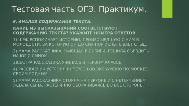 Тестовая часть ОГЭ. Практикум. 6. Анализ содержания текста. Какие из высказываний соответствуют содержанию текста? Укажите номера ответов. 1) Шеф вспоминает историю, произошедшую с ним в молодости, за которую он до сих пор испытывает стыд. 2) Мама рассказчика, жившая в Сибири, решила съездить на юг с сыном. 3)Сестра рассказика училась в первом классе. 4) Рассказчик устроил интересную экскурсию по Москве своим родным. 5) Мама рассказчика стояла на перроне и с нетерпением ждала сына, растерянно оборачиваясь во все стороны. 