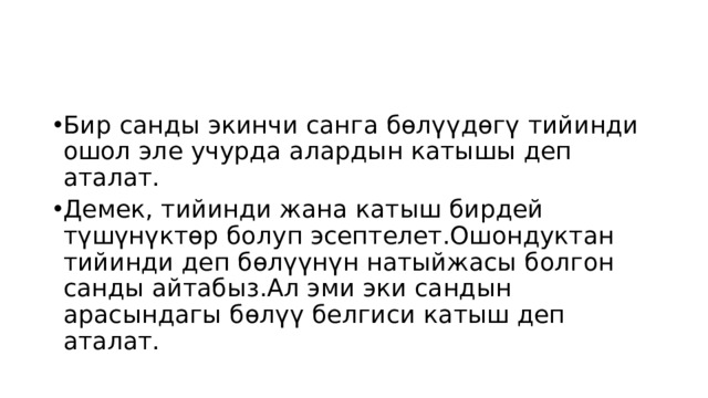 Бир санды экинчи санга бөлүүдөгү тийинди ошол эле учурда алардын катышы деп аталат. Демек, тийинди жана катыш бирдей түшүнүктөр болуп эсептелет.Ошондуктан тийинди деп бөлүүнүн натыйжасы болгон санды айтабыз.Ал эми эки сандын арасындагы бөлүү белгиси катыш деп аталат. 
