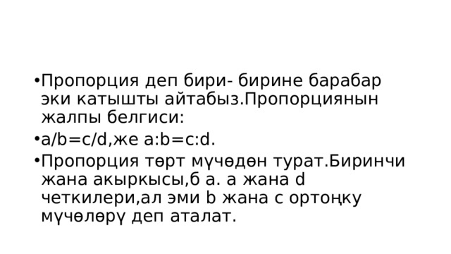 Пропорция деп бири- бирине барабар эки катышты айтабыз.Пропорциянын жалпы белгиси: а/b=c/d,же a:b=c:d. Пропорция төрт мүчөдөн турат.Биринчи жана акыркысы,б а. а жана d четкилери,ал эми b жана c ортоңку мүчөлөрү деп аталат. 