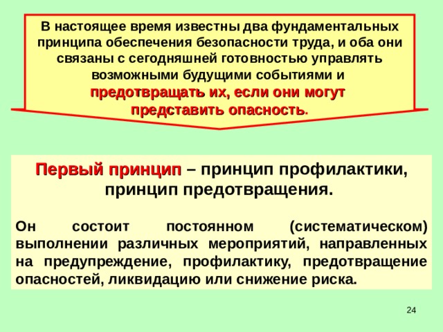В настоящее время известны два фундаментальных принципа обеспечения безопасности труда, и оба они связаны с сегодняшней готовностью управлять возможными будущими событиями и предотвращать их, если они могут представить опасность . Первый принцип – принцип профилактики, принцип предотвращения.  Он состоит постоянном (систематическом) выполнении различных мероприятий, направленных на предупреждение, профилактику, предотвращение опасностей, ликвидацию или снижение риска.  