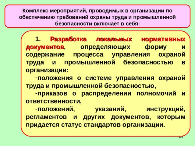 Комплекс мероприятий, проводимых в организации по обеспечению требований охраны труда и промышленной безопасности включает в себя: 1. Разработка локальных нормативных документов , определяющих форму и содержание процесса управления охраной труда и промышленной безопасностью в организации: положения о системе управления охраной труда и промышленной безопасностью, приказов о распределении полномочий и ответственности, положений, указаний, инструкций, регламентов и других документов, которым придается статус стандартов организации.  
