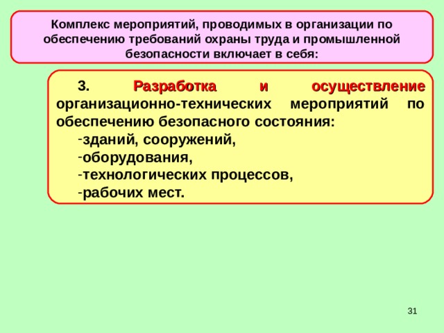 Комплекс мероприятий, проводимых в организации по обеспечению требований охраны труда и промышленной безопасности включает в себя: 3. Разработка и осуществление организационно-технических мероприятий по обеспечению безопасного состояния: зданий, сооружений, оборудования, технологических процессов, рабочих мест.  