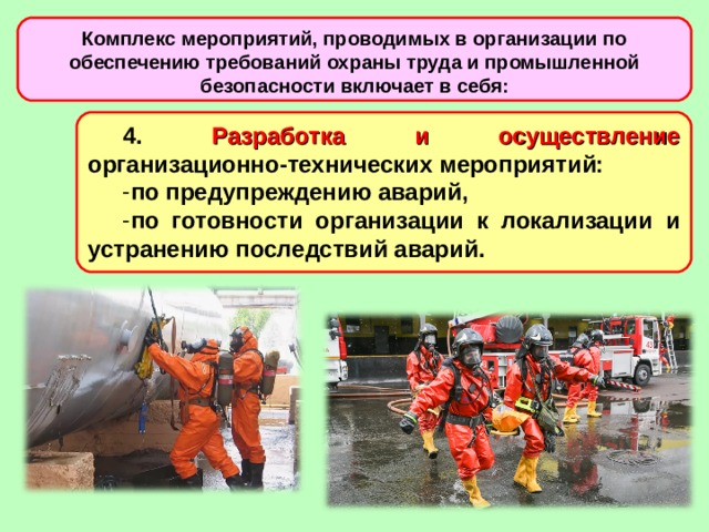 Комплекс мероприятий, проводимых в организации по обеспечению требований охраны труда и промышленной безопасности включает в себя: 4. Разработка и осуществление организационно-технических мероприятий: по предупреждению аварий, по готовности организации к локализации и устранению последствий аварий.  